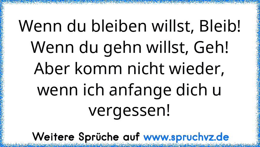 Wenn du bleiben willst, Bleib!
Wenn du gehn willst, Geh!
Aber komm nicht wieder, wenn ich anfange dich u vergessen!