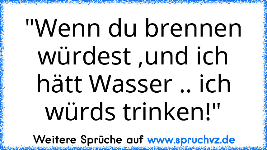 "Wenn du brennen würdest ,und ich hätt Wasser .. ich würds trinken!"