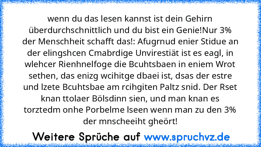 wenn du das lesen kannst ist dein Gehirn überdurchschnittlich und du bist ein Genie!Nur 3% der Menschheit schafft das!: Afugrnud enier Stidue an der elingshcen Cmabrdige Unvirestiät ist es eagl, in wlehcer Rienhnelfoge die Bcuhtsbaen in eniem Wrot sethen, das enizg wcihitge dbaei ist, dsas der estre und lzete Bcuhtsbae am rcihgiten Paltz snid. Der Rset knan ttolaer Bölsdinn sien, und man knan e...