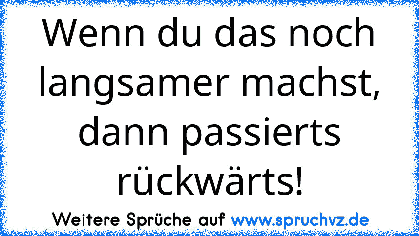 Wenn du das noch langsamer machst, dann passierts rückwärts!