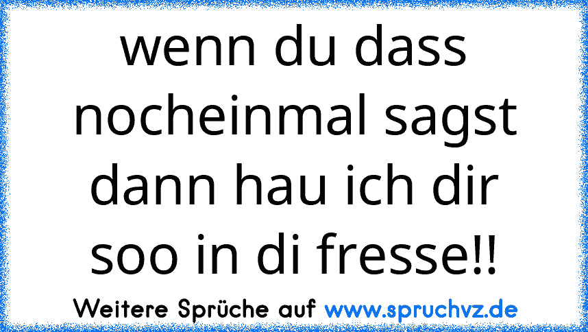 wenn du dass nocheinmal sagst dann hau ich dir soo in di fresse!!