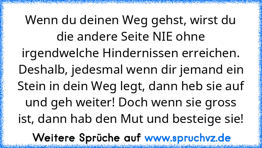 Wenn du deinen Weg gehst, wirst du die andere Seite NIE ohne irgendwelche Hindernissen erreichen. Deshalb, jedesmal wenn dir jemand ein Stein in dein Weg legt, dann heb sie auf und geh weiter! Doch wenn sie gross ist, dann hab den Mut und besteige sie!