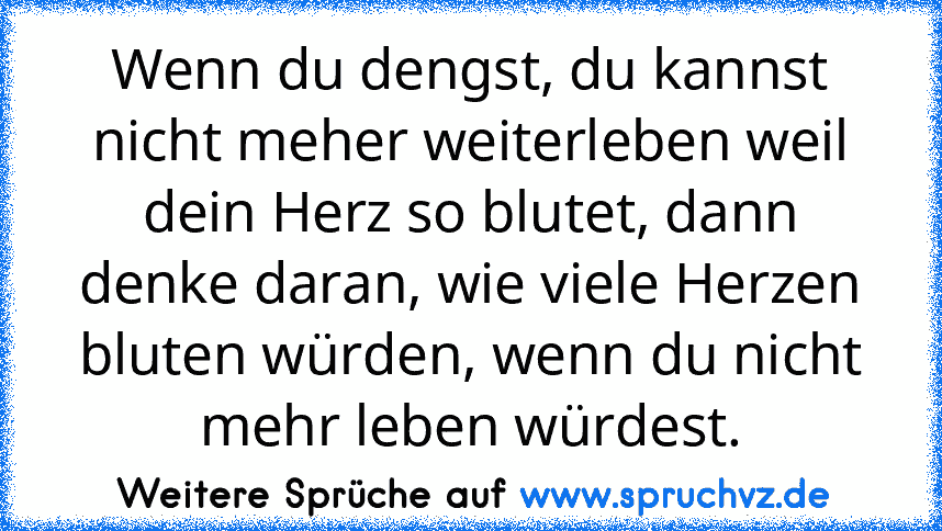 Wenn du dengst, du kannst nicht meher weiterleben weil dein Herz so blutet, dann denke daran, wie viele Herzen bluten würden, wenn du nicht mehr leben würdest.