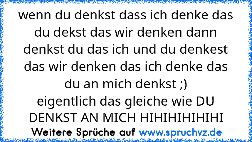 wenn du denkst dass ich denke das du dekst das wir denken dann denkst du das ich und du denkest das wir denken das ich denke das du an mich denkst ;)
eigentlich das gleiche wie DU DENKST AN MICH HIHIHIHIHIHI