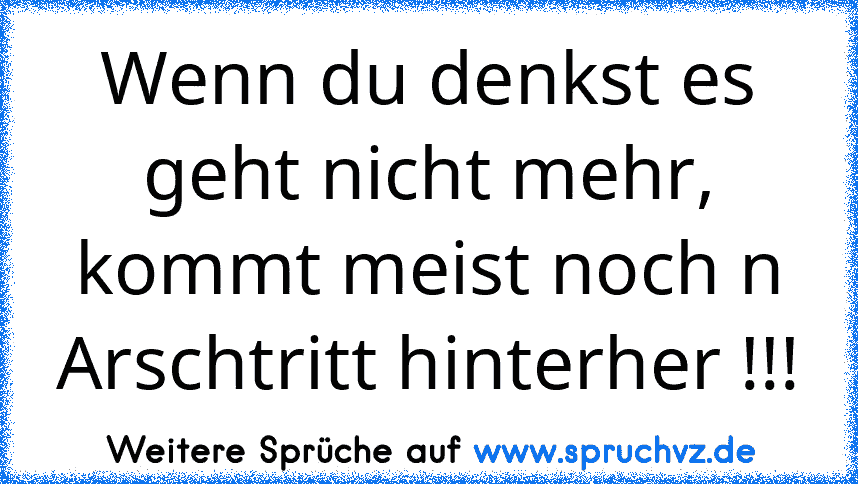 Wenn du denkst es geht nicht mehr, kommt meist noch n Arschtritt hinterher !!!