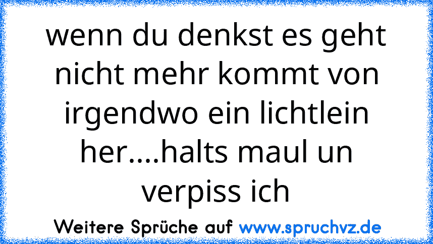 wenn du denkst es geht nicht mehr kommt von irgendwo ein lichtlein her....halts maul un verpiss ich