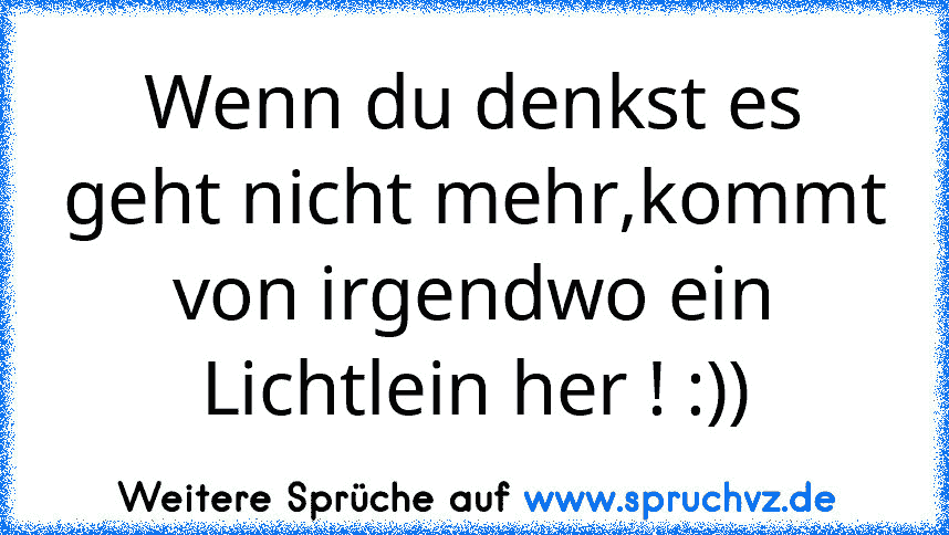 Wenn du denkst es geht nicht mehr,kommt von irgendwo ein Lichtlein her ! :))