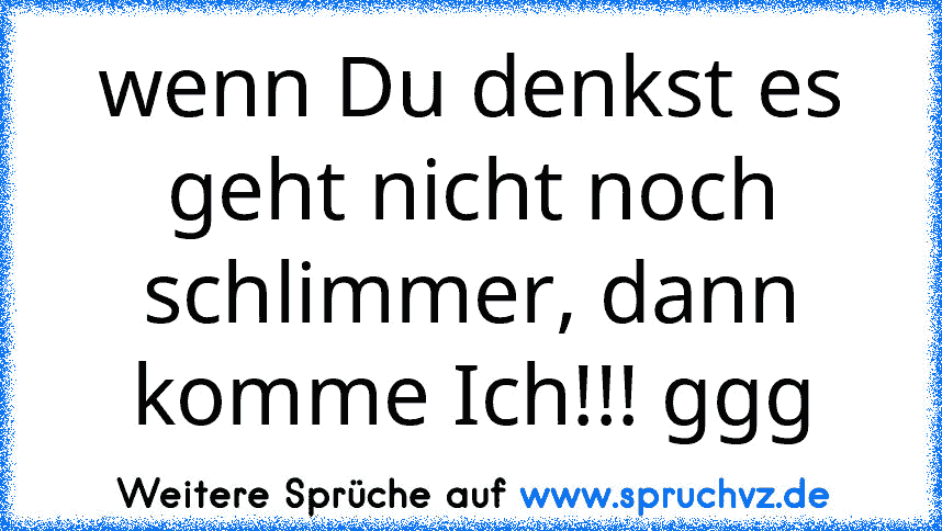 wenn Du denkst es geht nicht noch schlimmer, dann komme Ich!!! ggg