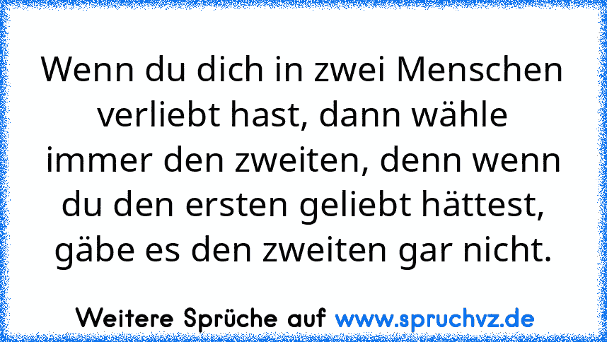 Wenn du dich in zwei Menschen verliebt hast, dann wähle immer den zweiten, denn wenn du den ersten geliebt hättest, gäbe es den zweiten gar nicht.