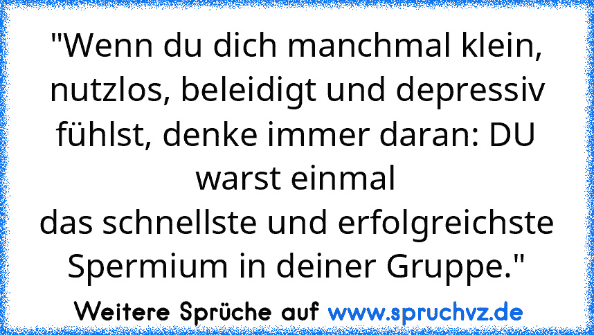 "Wenn du dich manchmal klein, nutzlos, beleidigt und depressiv fühlst, denke immer daran: DU warst einmal
das schnellste und erfolgreichste Spermium in deiner Gruppe."