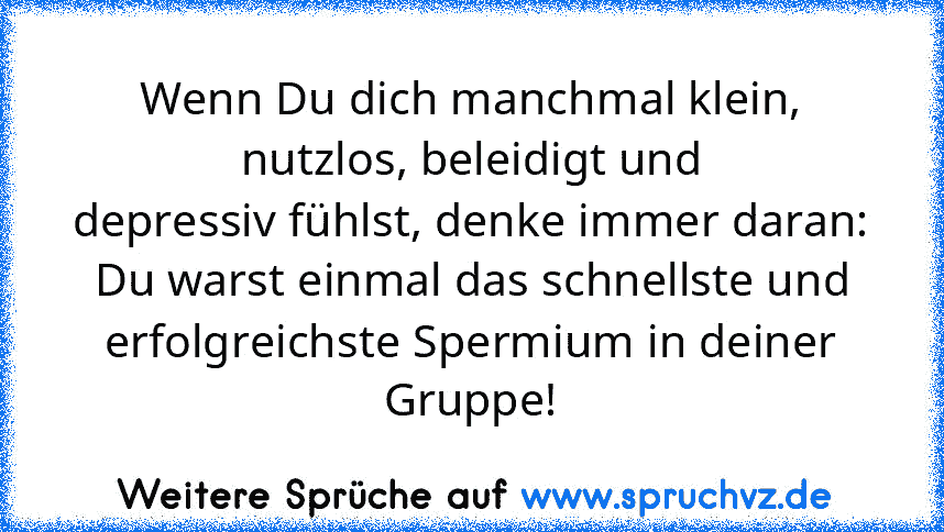 Wenn Du dich manchmal klein, nutzlos, beleidigt und
depressiv fühlst, denke immer daran:
Du warst einmal das schnellste und
erfolgreichste Spermium in deiner Gruppe!