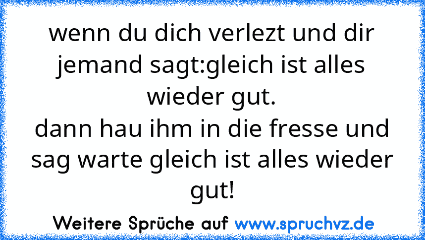 wenn du dich verlezt und dir jemand sagt:gleich ist alles wieder gut.
dann hau ihm in die fresse und sag warte gleich ist alles wieder gut!