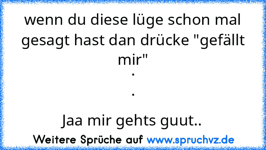 wenn du diese lüge schon mal gesagt hast dan drücke "gefällt mir"
.
.
Jaa mir gehts guut..