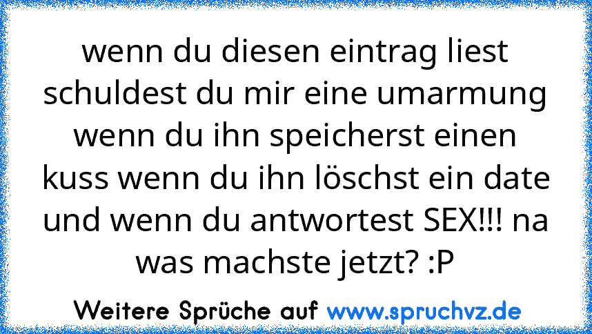 wenn du diesen eintrag liest schuldest du mir eine umarmung wenn du ihn speicherst einen kuss wenn du ihn löschst ein date und wenn du antwortest SEX!!! na was machste jetzt? :P