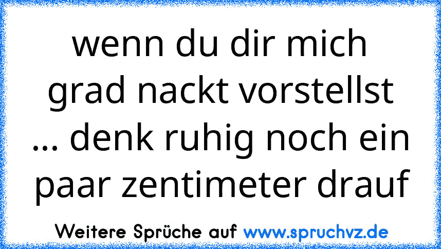 wenn du dir mich grad nackt vorstellst ... denk ruhig noch ein paar zentimeter drauf