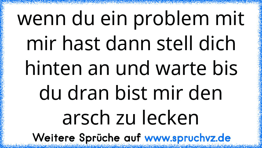 wenn du ein problem mit mir hast dann stell dich hinten an und warte bis du dran bist mir den arsch zu lecken