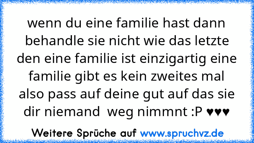 wenn du eine familie hast dann behandle sie nicht wie das letzte den eine familie ist einzigartig eine familie gibt es kein zweites mal also pass auf deine gut auf das sie dir niemand  weg nimmnt :P ♥♥♥