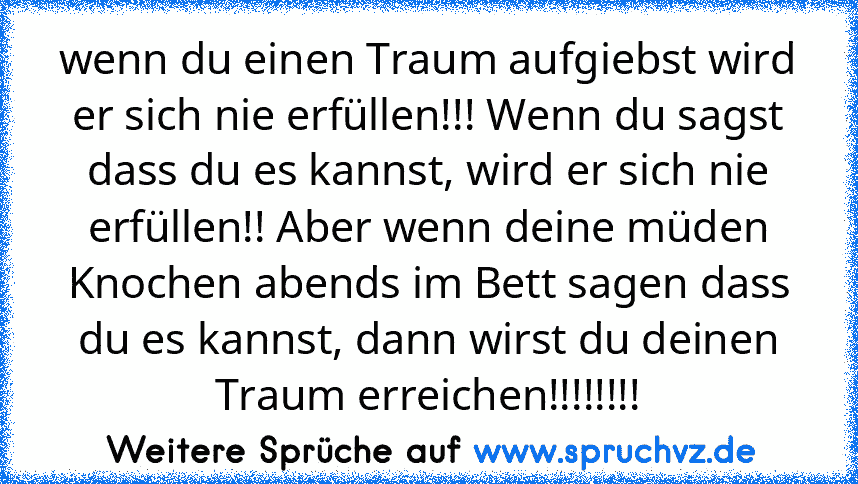 wenn du einen Traum aufgiebst wird er sich nie erfüllen!!! Wenn du sagst dass du es kannst, wird er sich nie erfüllen!! Aber wenn deine müden Knochen abends im Bett sagen dass du es kannst, dann wirst du deinen Traum erreichen!!!!!!!!