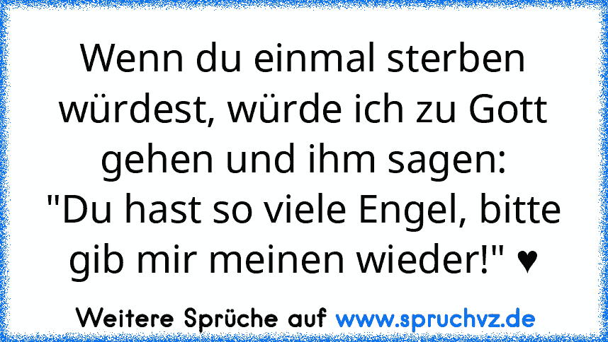 Wenn du einmal sterben würdest, würde ich zu Gott gehen und ihm sagen:
"Du hast so viele Engel, bitte gib mir meinen wieder!" ♥