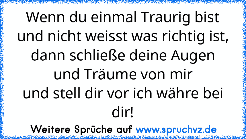 Wenn du einmal Traurig bist
und nicht weisst was richtig ist,
dann schließe deine Augen und Träume von mir
und stell dir vor ich währe bei dir!