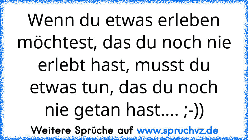 Wenn du etwas erleben möchtest, das du noch nie erlebt hast, musst du etwas tun, das du noch nie getan hast.... ;-))