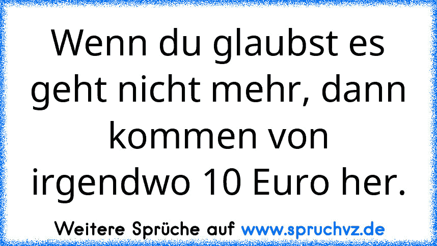 Wenn du glaubst es geht nicht mehr, dann kommen von irgendwo 10 Euro her.