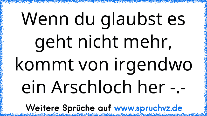 Wenn du glaubst es geht nicht mehr, kommt von irgendwo ein Arschloch her -.-