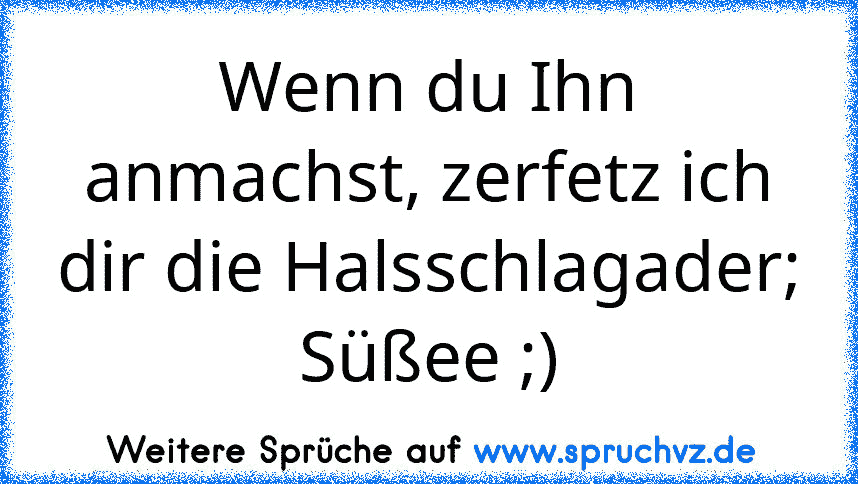 Wenn du Ihn anmachst, zerfetz ich dir die Halsschlagader; Süßee ;)