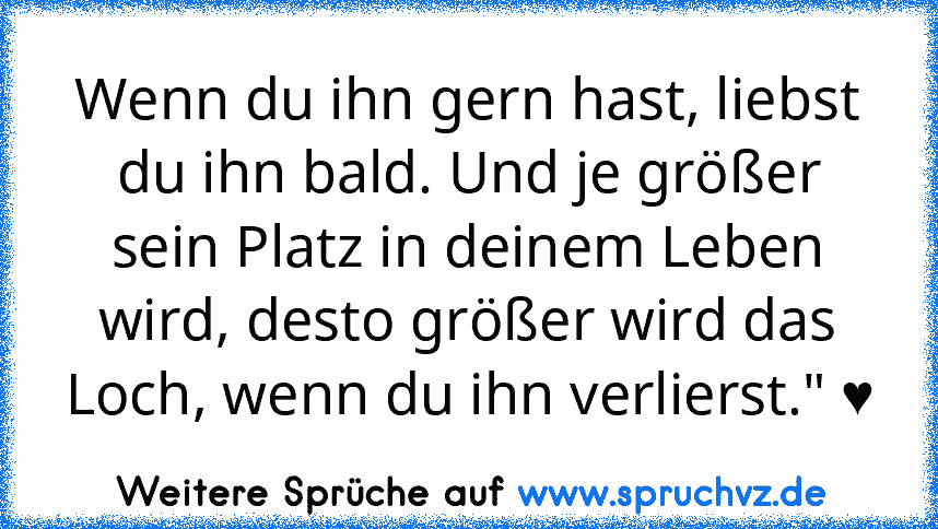 Wenn du ihn gern hast, liebst du ihn bald. Und je größer sein Platz in deinem Leben wird, desto größer wird das Loch, wenn du ihn verlierst." ♥