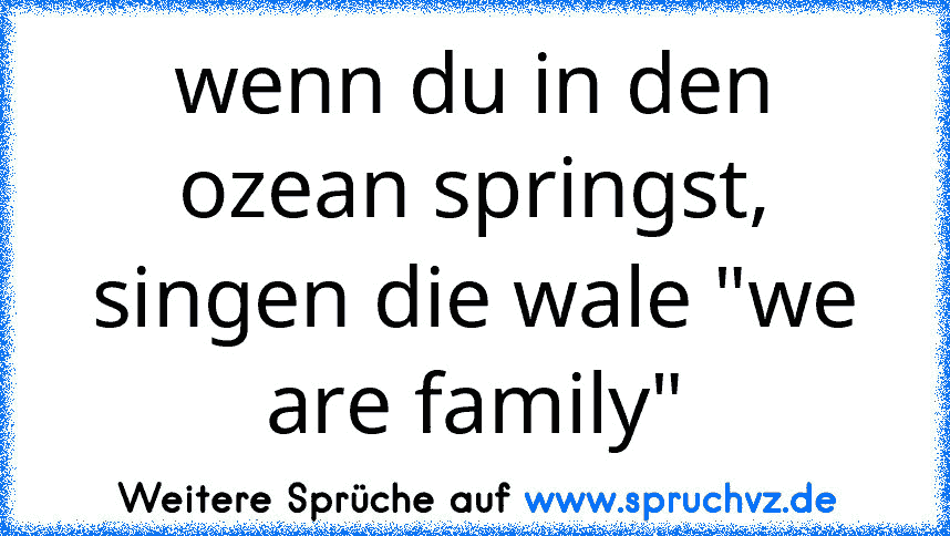 wenn du in den ozean springst, singen die wale "we are family"