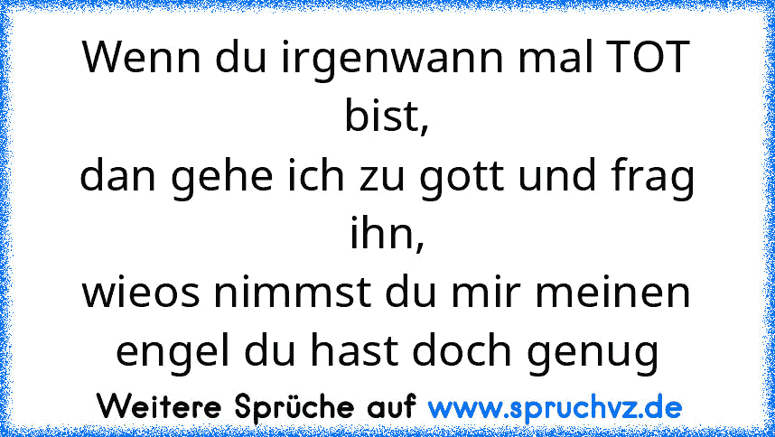 Wenn du irgenwann mal TOT bist,
dan gehe ich zu gott und frag ihn,
wieos nimmst du mir meinen engel du hast doch genug