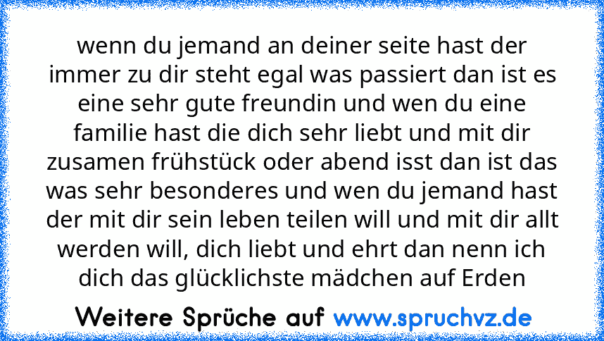 wenn du jemand an deiner seite hast der immer zu dir steht egal was passiert dan ist es eine sehr gute freundin und wen du eine familie hast die dich sehr liebt und mit dir zusamen frühstück oder abend isst dan ist das was sehr besonderes und wen du jemand hast der mit dir sein leben teilen will und mit dir allt werden will, dich liebt und ehrt dan nenn ich dich das glücklichste mädchen auf Erd...