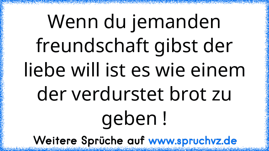 Wenn du jemanden freundschaft gibst der liebe will ist es wie einem der verdurstet brot zu geben !