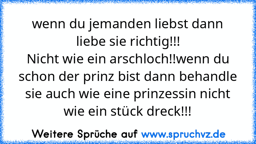 wenn du jemanden liebst dann liebe sie richtig!!!
Nicht wie ein arschloch!!wenn du schon der prinz bist dann behandle sie auch wie eine prinzessin nicht wie ein stück dreck!!!