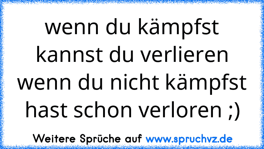 wenn du kämpfst kannst du verlieren wenn du nicht kämpfst hast schon verloren ;)