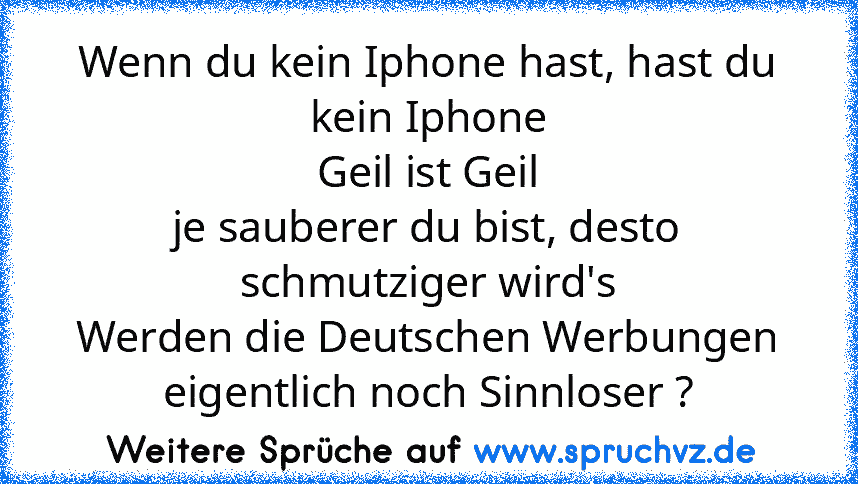 Wenn du kein Iphone hast, hast du kein Iphone
Geil ist Geil
je sauberer du bist, desto schmutziger wird's
Werden die Deutschen Werbungen eigentlich noch Sinnloser ?