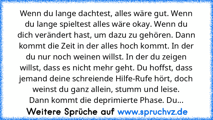 Wenn du lange dachtest, alles wäre gut. Wenn du lange spieltest alles wäre okay. Wenn du dich verändert hast, um dazu zu gehören. Dann kommt die Zeit in der alles hoch kommt. In der du nur noch weinen willst. In der du zeigen willst, dass es nicht mehr geht. Du hoffst, dass jemand deine schreiende Hilfe-Rufe hört, doch weinst du ganz allein, stumm und leise.
Dann kommt die deprimierte Phase. Du...