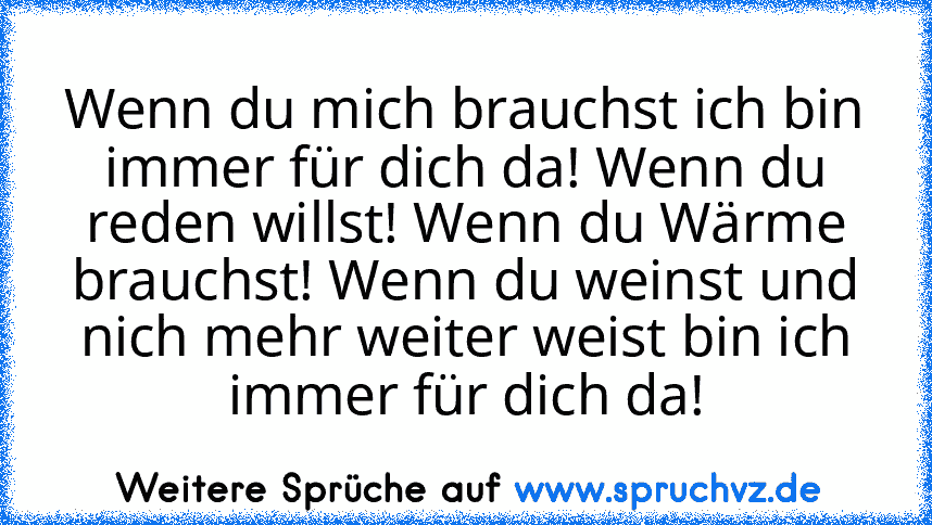 Wenn du mich brauchst ich bin immer für dich da! Wenn du reden willst! Wenn du Wärme brauchst! Wenn du weinst und nich mehr weiter weist bin ich immer für dich da!