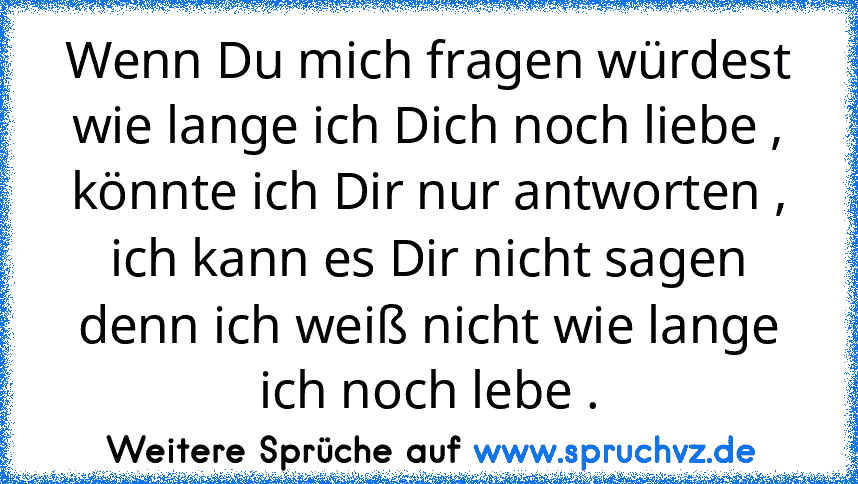 Wenn Du mich fragen würdest wie lange ich Dich noch liebe , könnte ich Dir nur antworten , ich kann es Dir nicht sagen denn ich weiß nicht wie lange ich noch lebe .