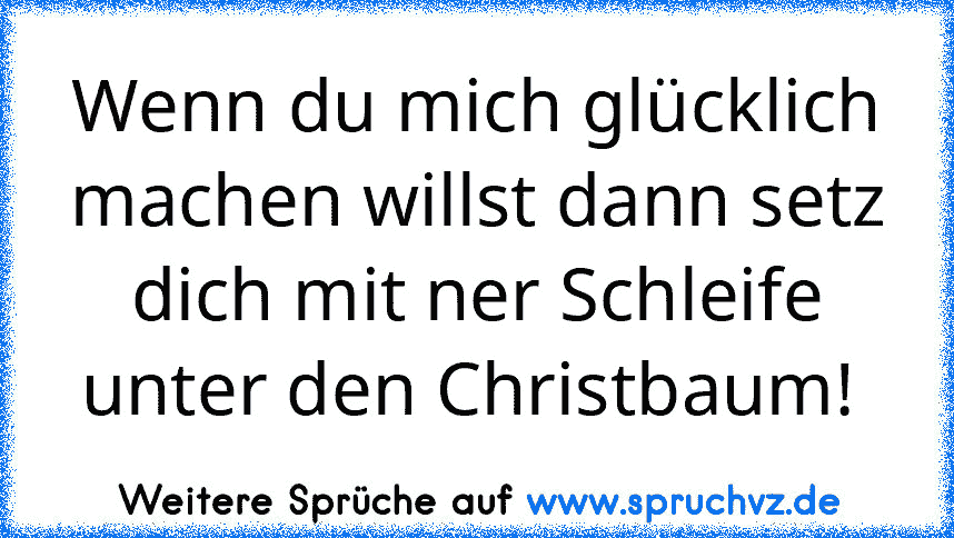 Wenn du mich glücklich machen willst dann setz dich mit ner Schleife unter den Christbaum! 