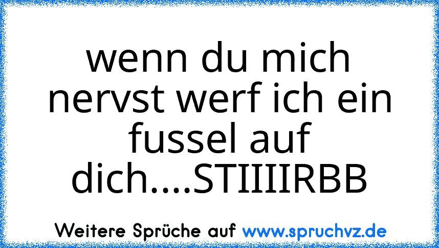 wenn du mich nervst werf ich ein fussel auf dich....STIIIIRBB