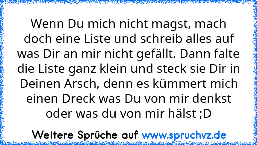 Wenn Du mich nicht magst, mach doch eine Liste und schreib alles auf was Dir an mir nicht gefällt. Dann falte die Liste ganz klein und steck sie Dir in Deinen Arsch, denn es kümmert mich einen Dreck was Du von mir denkst oder was du von mir hälst ;D