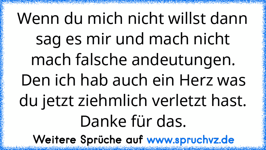 Wenn du mich nicht willst dann sag es mir und mach nicht mach falsche andeutungen. Den ich hab auch ein Herz was du jetzt ziehmlich verletzt hast. Danke für das.