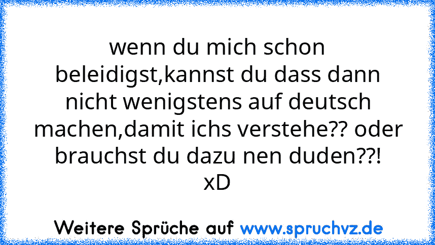 wenn du mich schon beleidigst,kannst du dass dann nicht wenigstens auf deutsch machen,damit ichs verstehe?? oder brauchst du dazu nen duden??!
xD