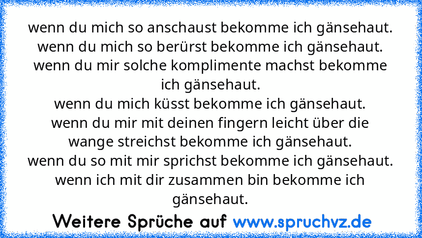 wenn du mich so anschaust bekomme ich gänsehaut.
wenn du mich so berürst bekomme ich gänsehaut.
wenn du mir solche komplimente machst bekomme ich gänsehaut.
wenn du mich küsst bekomme ich gänsehaut.
wenn du mir mit deinen fingern leicht über die wange streichst bekomme ich gänsehaut.
wenn du so mit mir sprichst bekomme ich gänsehaut.
wenn ich mit dir zusammen bin bekomme ich gänsehaut.