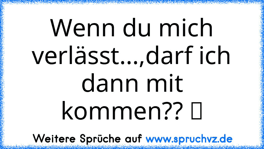 Wenn du mich verlässt...,darf ich dann mit kommen?? ツ