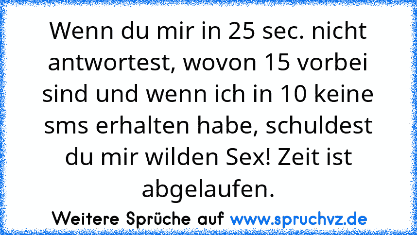 Wenn du mir in 25 sec. nicht antwortest, wovon 15 vorbei sind und wenn ich in 10 keine sms erhalten habe, schuldest du mir wilden Sex! Zeit ist abgelaufen.