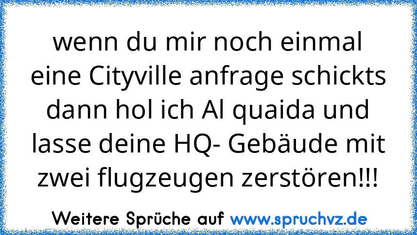 wenn du mir noch einmal eine Cityville anfrage schickts dann hol ich Al quaida und lasse deine HQ- Gebäude mit zwei flugzeugen zerstören!!!