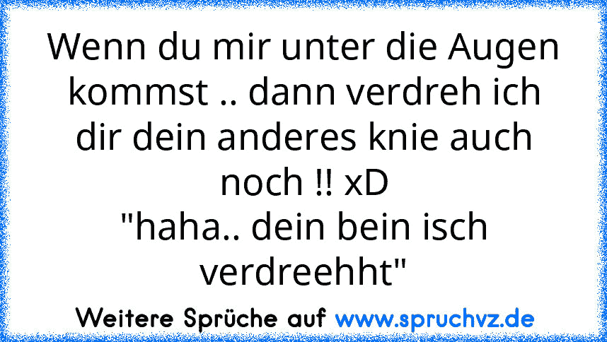 Wenn du mir unter die Augen kommst .. dann verdreh ich dir dein anderes knie auch noch !! xD
"haha.. dein bein isch verdreehht"