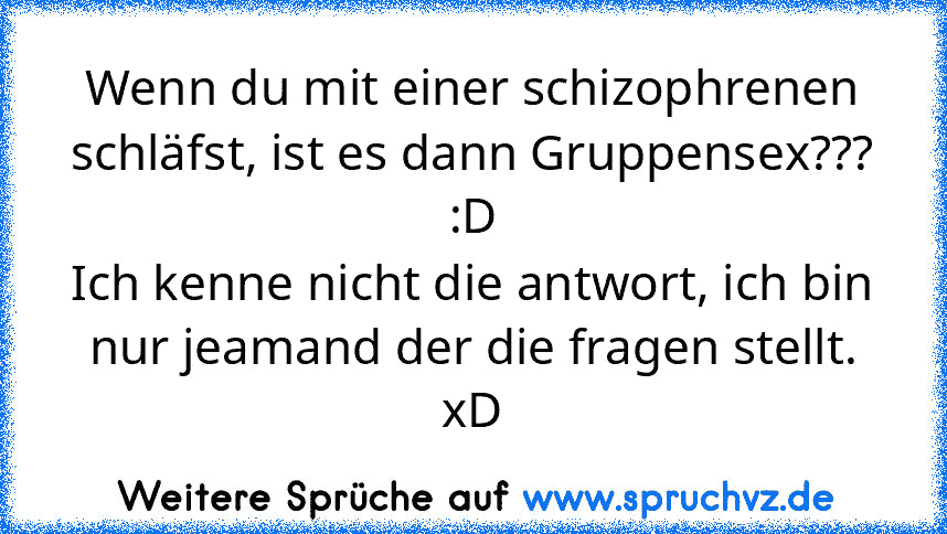 Wenn du mit einer schizophrenen schläfst, ist es dann Gruppensex??? :D
Ich kenne nicht die antwort, ich bin nur jeamand der die fragen stellt.
xD